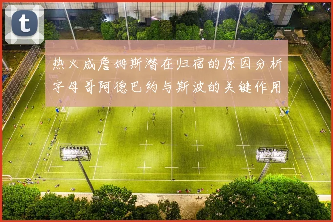 热火成詹姆斯潜在归宿的原因分析字母哥阿德巴约与斯波的关键作用
