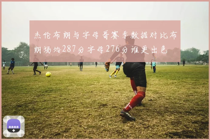 杰伦布朗与字母哥赛季数据对比布朗场均287分字母276分谁更出色