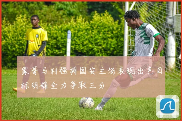 蒙哥马利强调国安主场表现出色目标明确全力争取三分