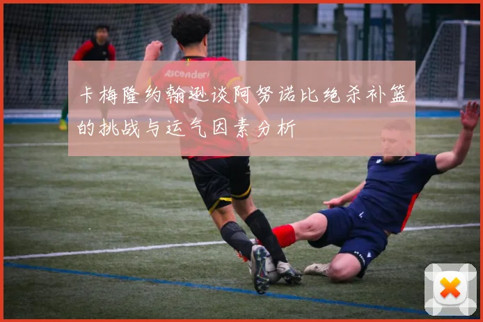 卡梅隆约翰逊谈阿努诺比绝杀补篮的挑战与运气因素分析