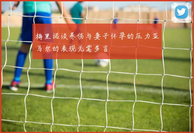 梅里诺谈养伤与妻子怀孕的压力亚马尔的表现无需多言