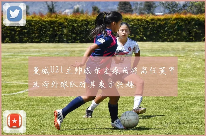 曼城U21主帅威尔金森或将离任英甲及海外球队对其表示兴趣