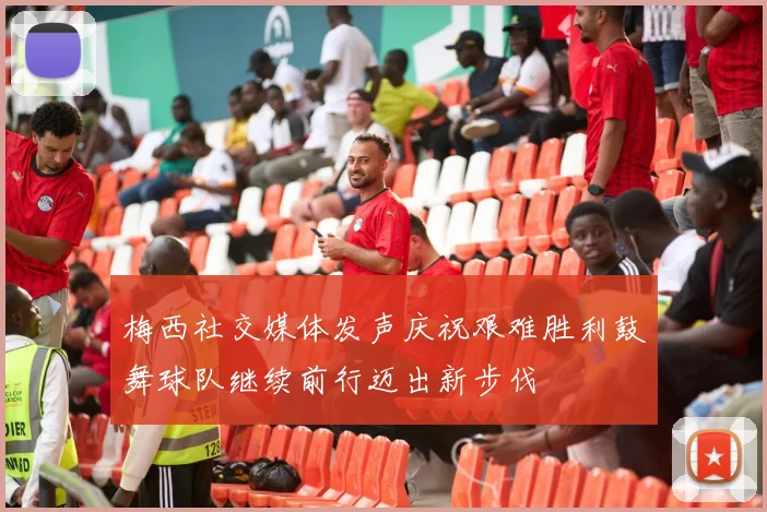 梅西社交媒体发声庆祝艰难胜利鼓舞球队继续前行迈出新步伐