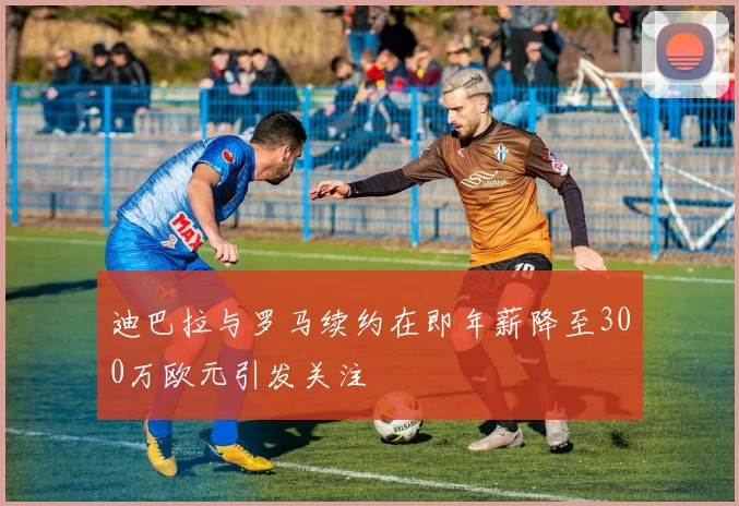 迪巴拉与罗马续约在即年薪降至300万欧元引发关注
