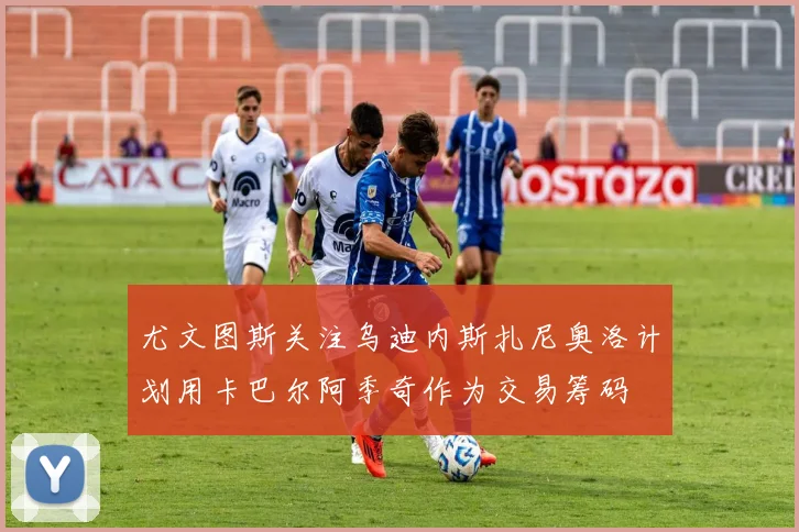 尤文图斯关注乌迪内斯扎尼奥洛计划用卡巴尔阿季奇作为交易筹码